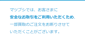 マツブシでは、お客さまに安全なお取引をご利用いただくため、一部買取のご注文をお断りさせていただくことがございます。