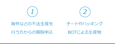 ①海外などの不法生産を行う方からの買取申込。②チートやハッキング、BOTによる生産物